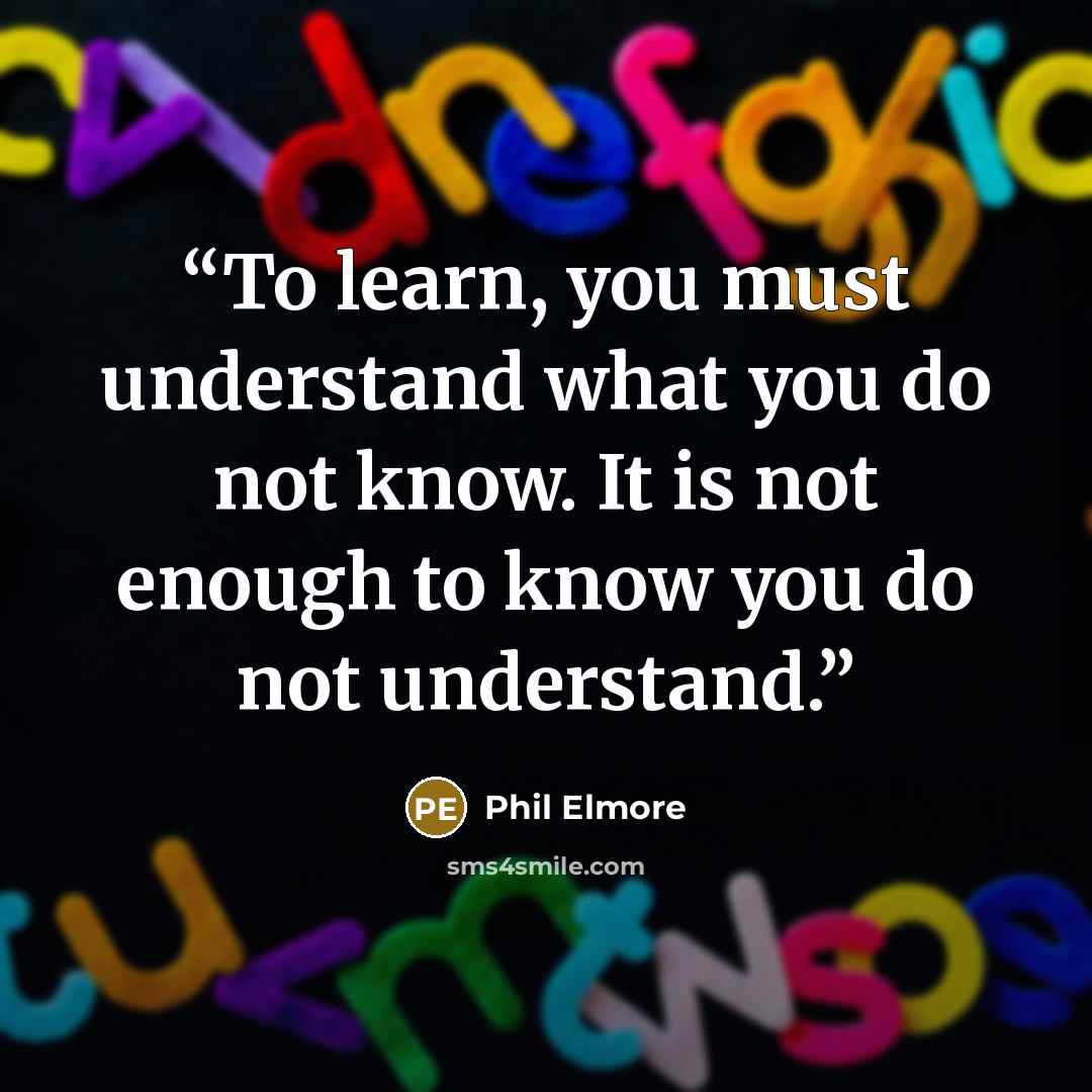 “To learn, you must understand what you do not know. It is not enough to know you do not understand.” quote by Phil Elmore