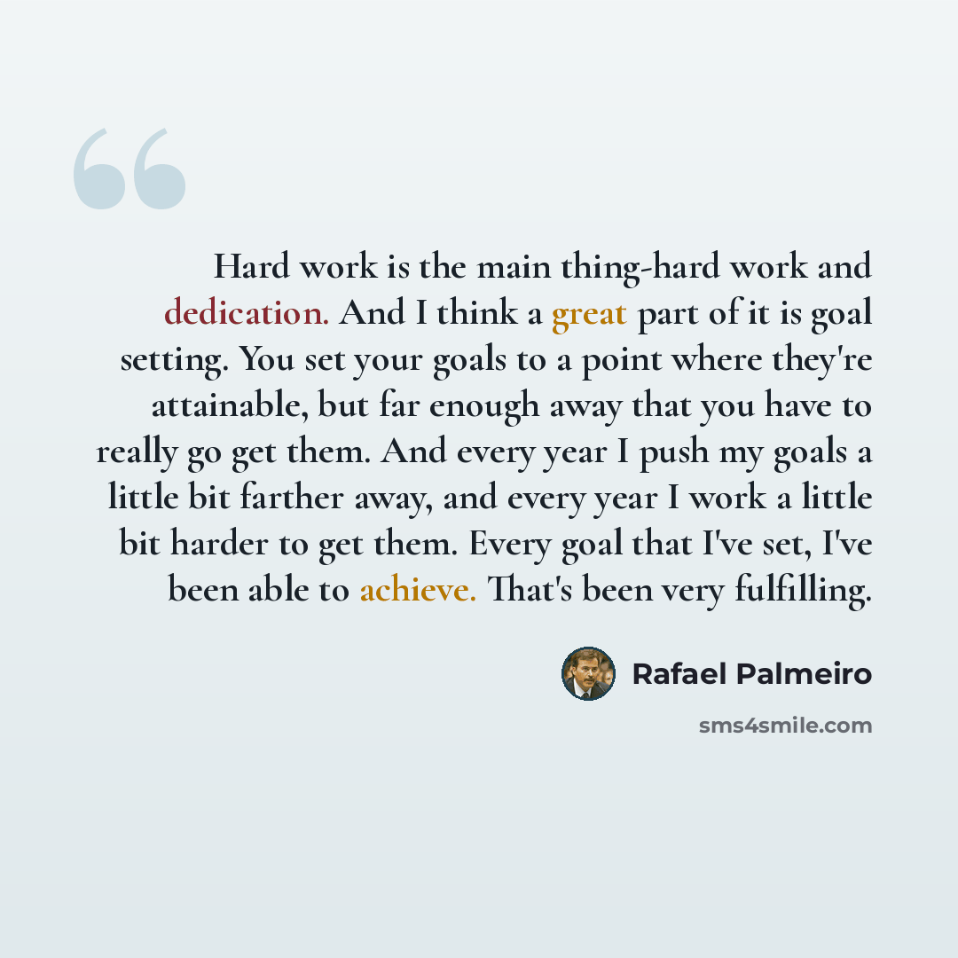 “Hard work is the main thing-hard work and dedication. And I think a great part of it is goal setting. You set your goals to a point where they're attainable, but far enough away that you have to really go get them. And every year I push my goals a little bit farther away, and every year I work a…” quote by Rafael Palmeiro