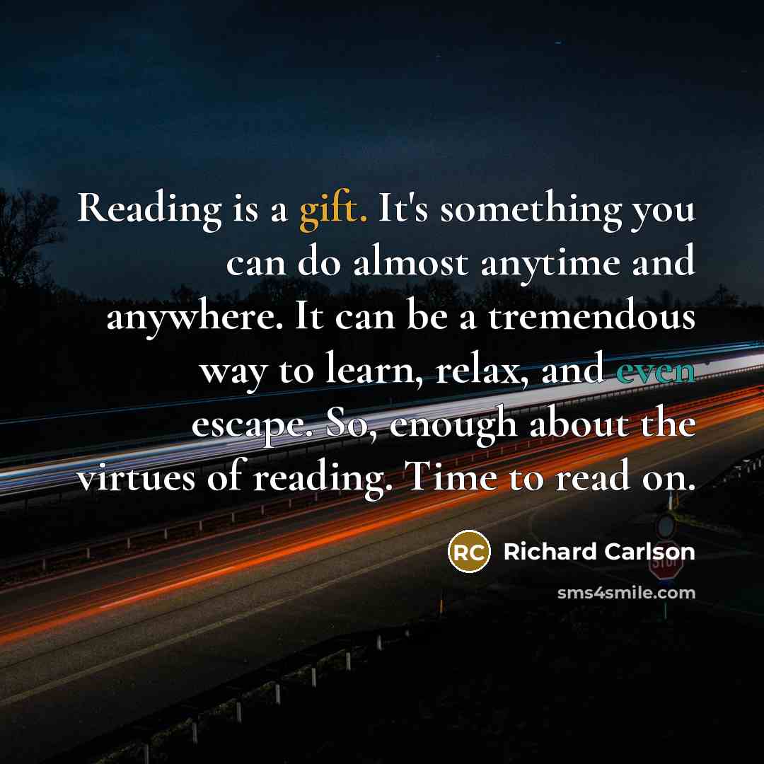 “Reading is a gift. It's something you can do almost anytime and anywhere. It can be a tremendous way to learn, relax, and even escape. So, enough about the virtues of reading. Time to read on.” quote by Richard Carlson