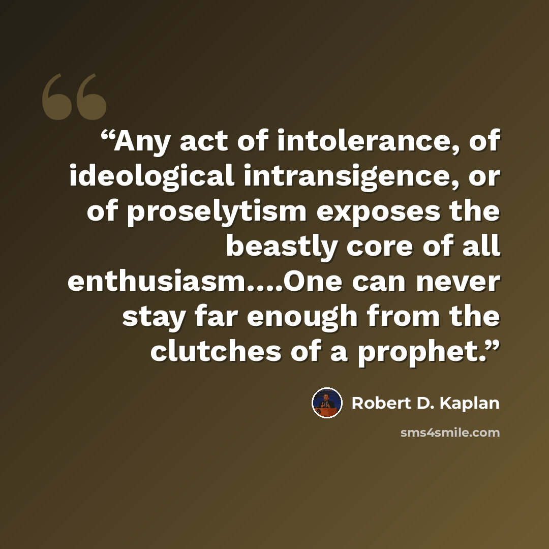 “Any act of intolerance, of ideological intransigence, or of proselytism exposes the beastly core of all enthusiasm….One can never stay far enough from the clutches of a prophet.” quote by Robert D. Kaplan