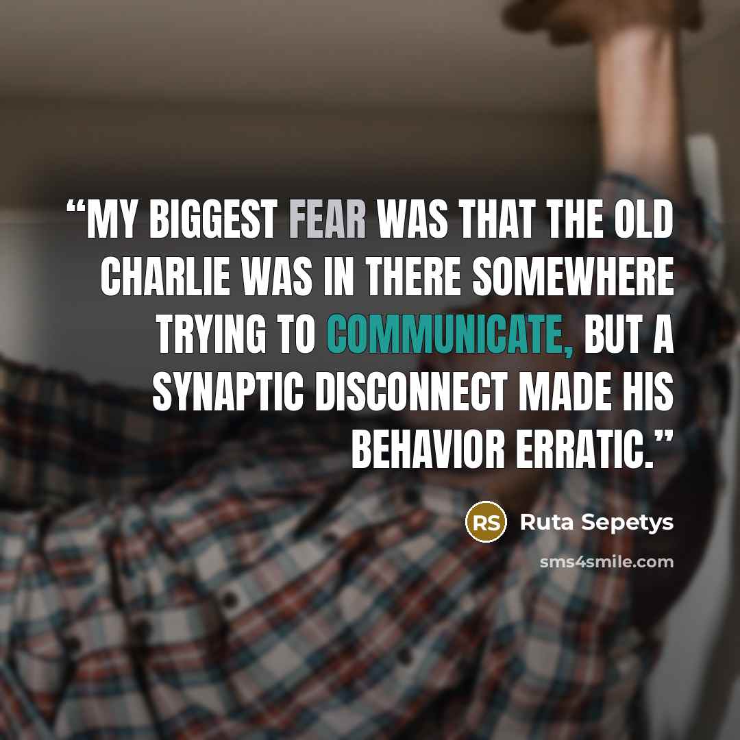 “My biggest fear was that the old Charlie was in there somewhere trying to communicate, but a synaptic disconnect made his behavior erratic.” quote by Ruta Sepetys