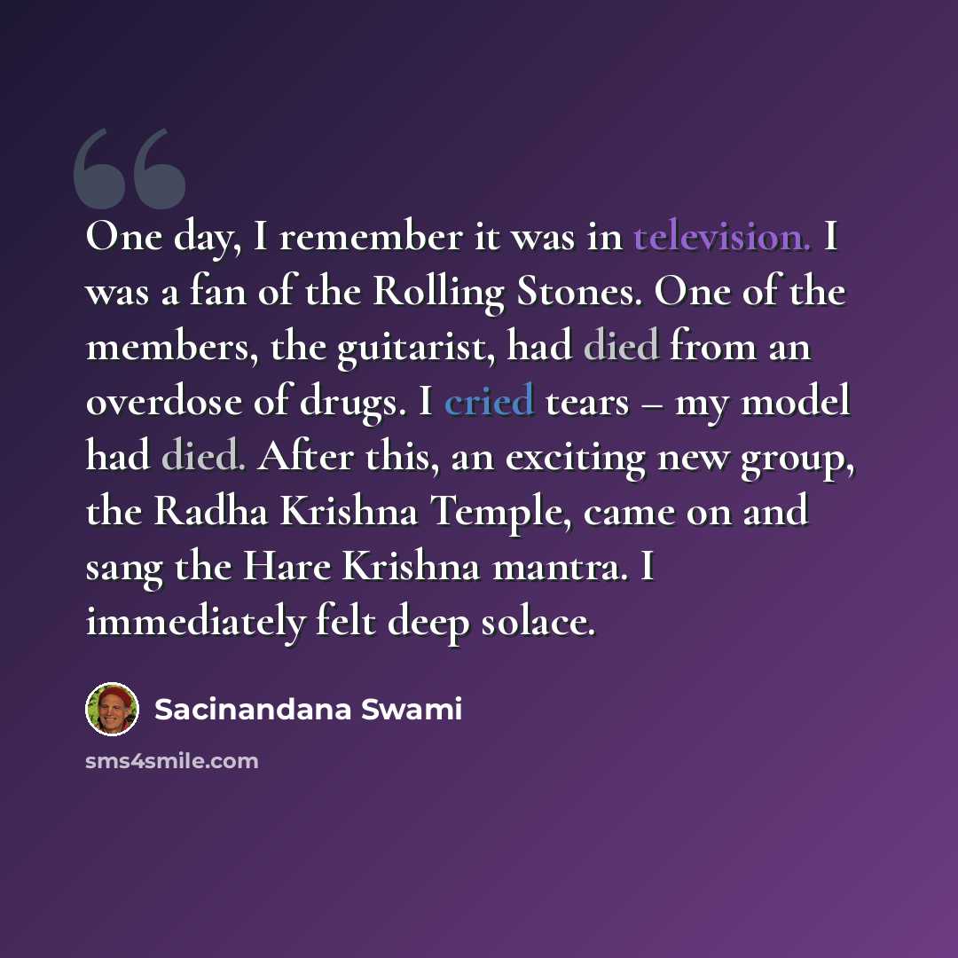 “One day, I remember it was in television. I was a fan of the Rolling Stones. One of the members, the guitarist, had died from an overdose of drugs. I cried tears – my model had died. After this, an exciting new group, the Radha Krishna Temple, came on and sang the Hare Krishna mantra. I…” quote by Sacinandana Swami