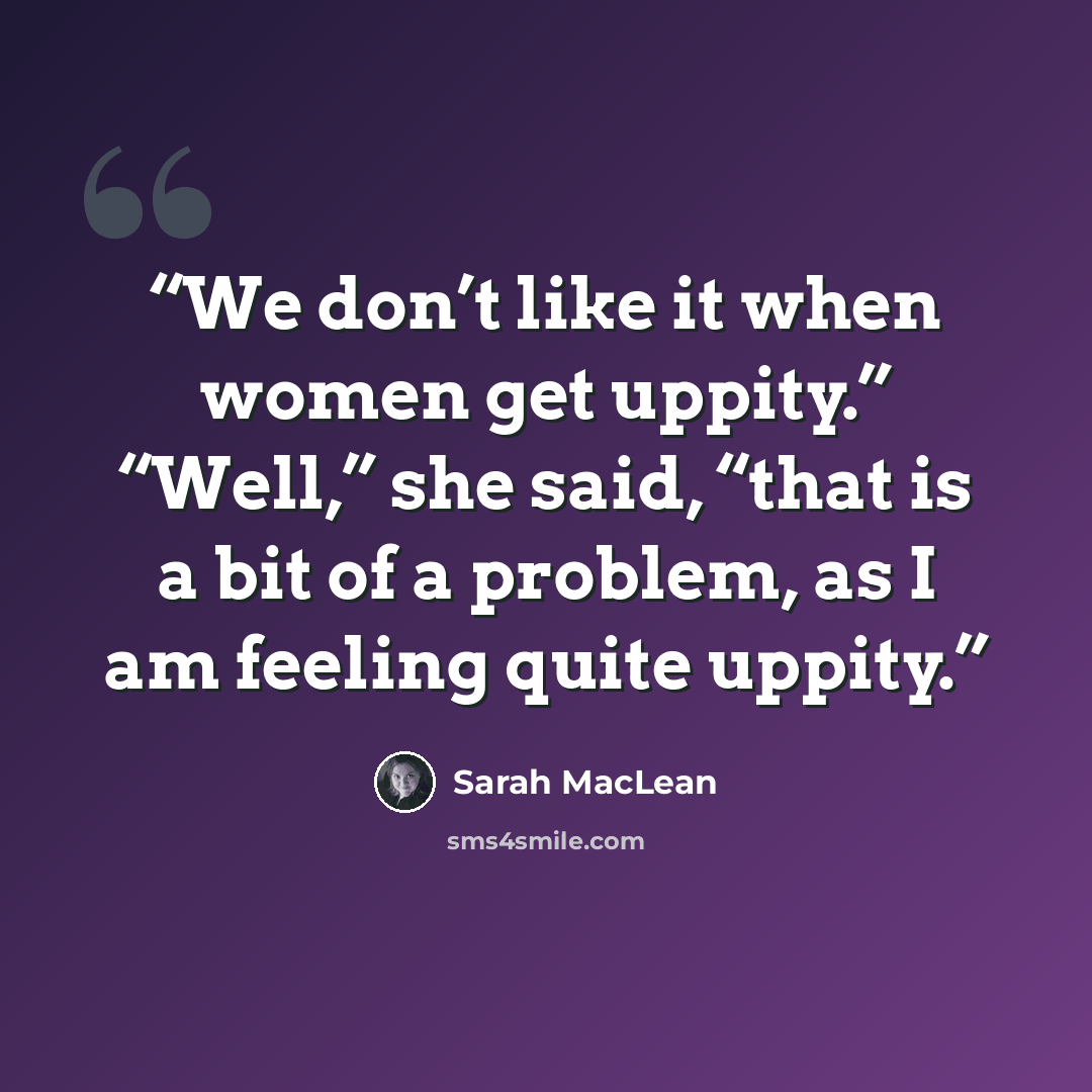 “We don’t like it when women get uppity.” “Well,” she said, “that is a bit of a problem, as I am feeling quite uppity.” quote by Sarah MacLean