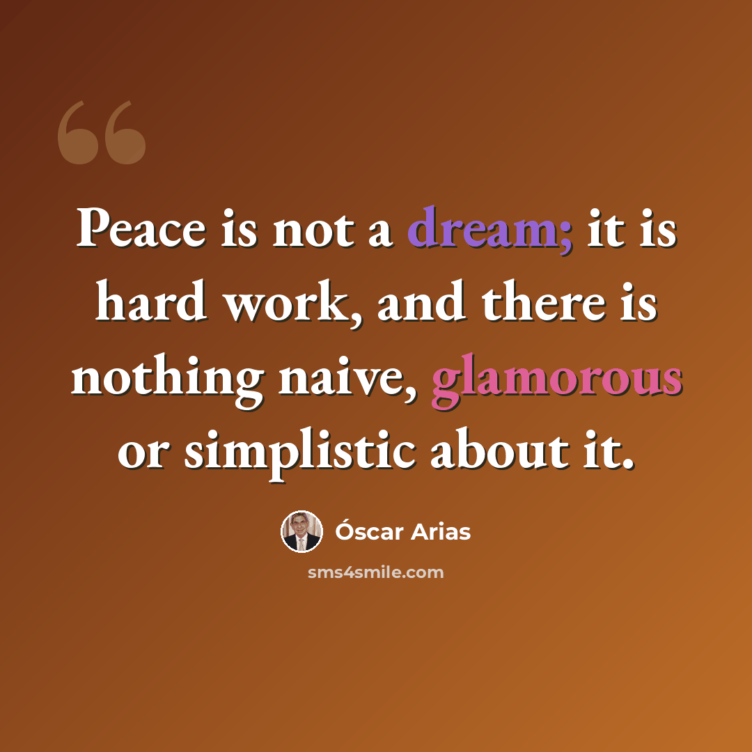 “Peace is not a dream; it is hard work, and there is nothing naive, glamorous or simplistic about it.” quote by Oscar Arias