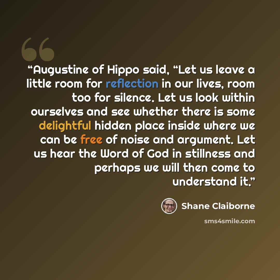 “Augustine of Hippo said, “Let us leave a little room for reflection in our lives, room too for silence. Let us look within ourselves and see whether there is some delightful hidden place inside where we can be free of noise and argument. Let us hear the Word of God in stillness and perhaps we will…” quote by Shane Claiborne