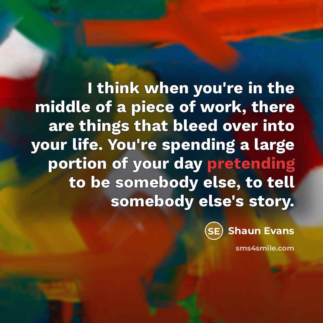 “I think when you're in the middle of a piece of work, there are things that bleed over into your life. You're spending a large portion of your day pretending to be somebody else, to tell somebody else's story.” quote by Shaun Evans