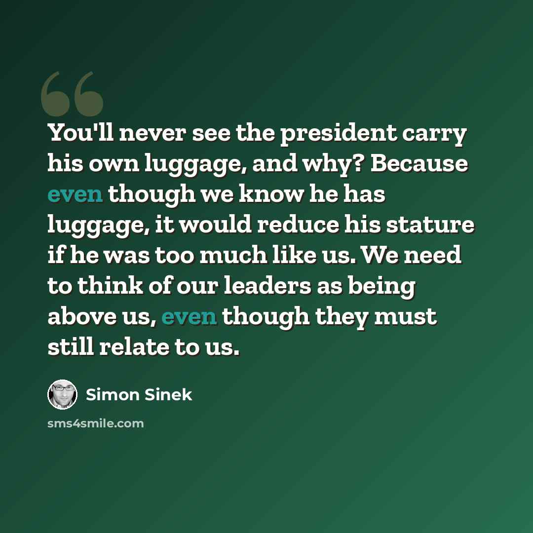 “You'll never see the president carry his own luggage, and why? Because even though we know he has luggage, it would reduce his stature if he was too much like us. We need to think of our leaders as being above us, even though they must still relate to us.” quote by Simon Sinek