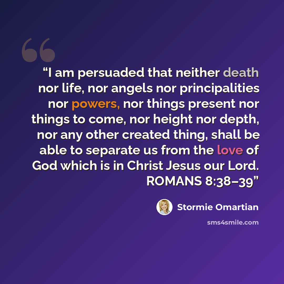 “I am persuaded that neither death nor life, nor angels nor principalities nor powers, nor things present nor things to come, nor height nor depth, nor any other created thing, shall be able to separate us from the love of God which is in Christ Jesus our Lord. ROMANS 8:38–39” quote by Stormie Omartian