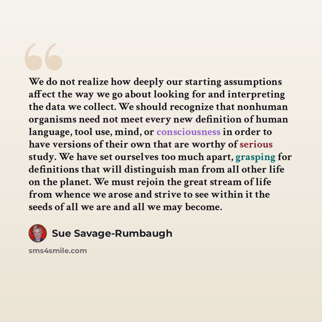 “We do not realize how deeply our starting assumptions affect the way we go about looking for and interpreting the data we collect. We should recognize that nonhuman organisms need not meet every new definition of human language, tool use, mind, or consciousness in order to have versions of their…” quote by Sue Savage-Rumbaugh