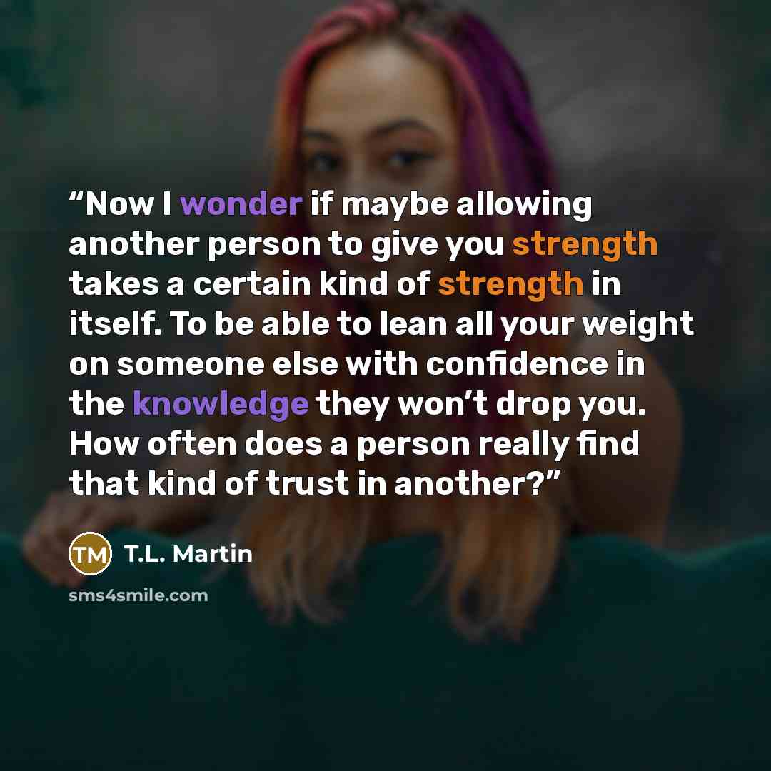 “Now I wonder if maybe allowing another person to give you strength takes a certain kind of strength in itself. To be able to lean all your weight on someone else with confidence in the knowledge they won’t drop you. How often does a person really find that kind of trust in another?” quote by T.L. Martin