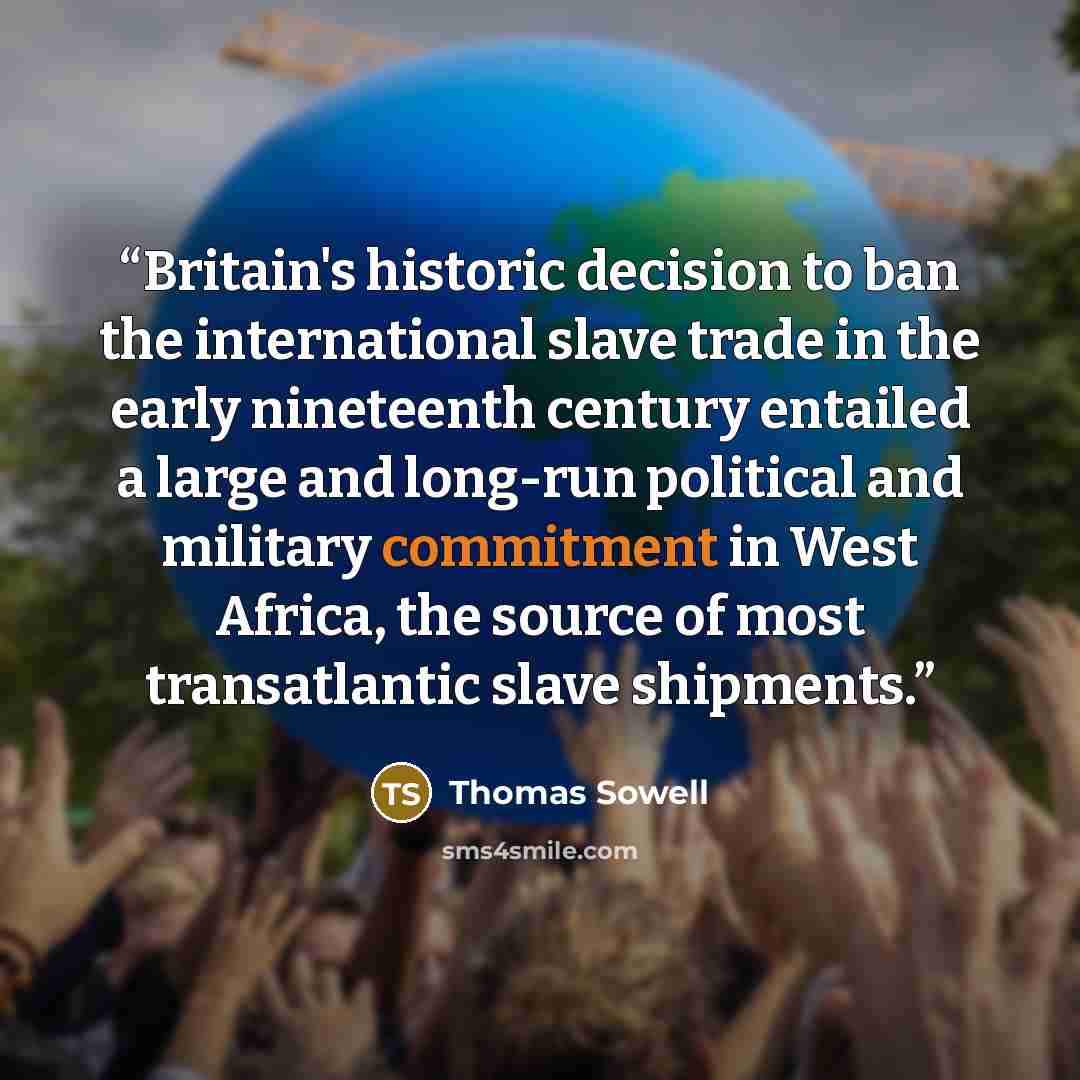 “Britain's historic decision to ban the international slave trade in the early nineteenth century entailed a large and long-run political and military commitment in West Africa, the source of most transatlantic slave shipments.” quote by Thomas Sowell