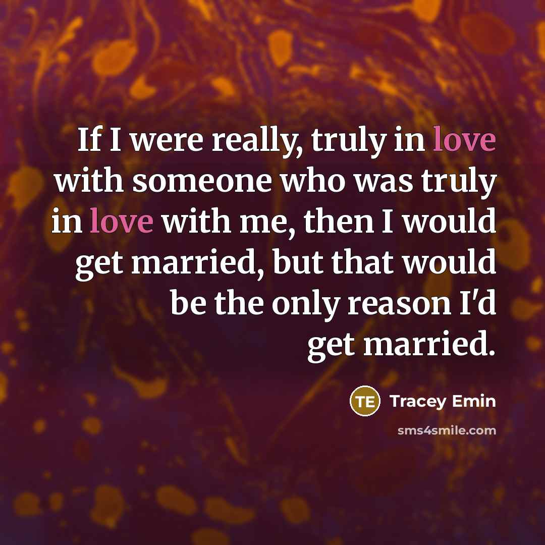 “If I were really, truly in love with someone who was truly in love with me, then I would get married, but that would be the only reason I'd get married.” quote by Tracey Emin