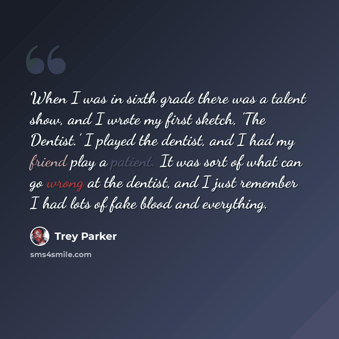 “When I was in sixth grade there was a talent show, and I wrote my first sketch, 'The Dentist.' I played the dentist, and I had my friend play a patient. It was sort of what can go wrong at the dentist, and I just remember I had lots of fake blood and everything.” quote by Trey Parker