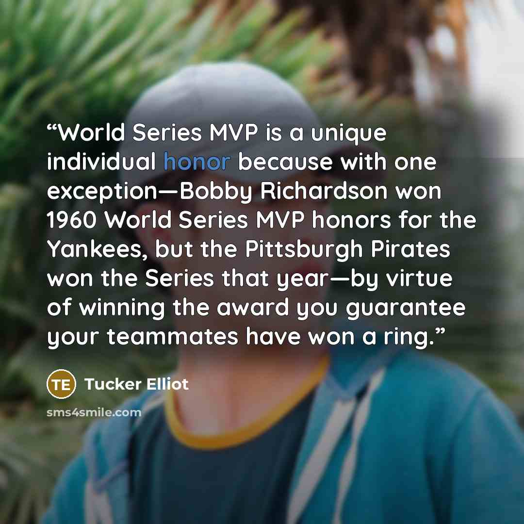 “World Series MVP is a unique individual honor because with one exception—Bobby Richardson won 1960 World Series MVP honors for the Yankees, but the Pittsburgh Pirates won the Series that year—by virtue of winning the award you guarantee your teammates have won a ring.” quote by Tucker Elliot