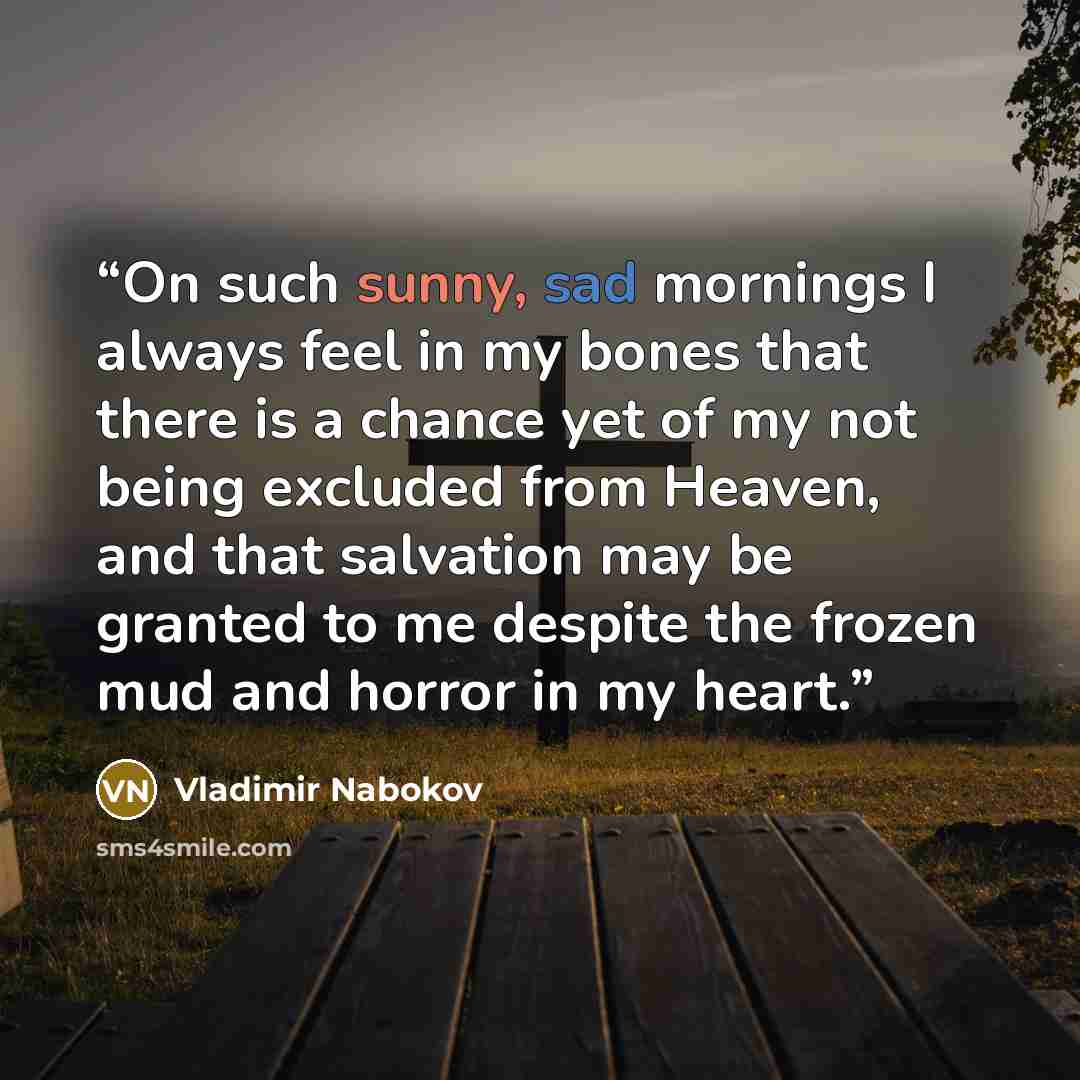 “On such sunny, sad mornings I always feel in my bones that there is a chance yet of my not being excluded from Heaven, and that salvation may be granted to me despite the frozen mud and horror in my heart.” quote by Vladimir Nabokov