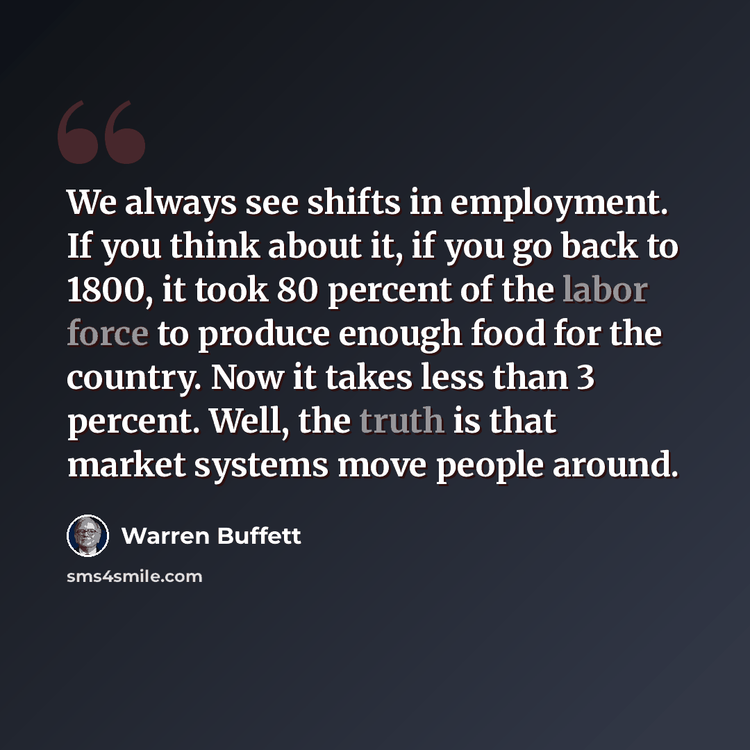“We always see shifts in employment. If you think about it, if you go back to 1800, it took 80 percent of the labor force to produce enough food for the country. Now it takes less than 3 percent. Well, the truth is that market systems move people around.” quote by Warren Buffett