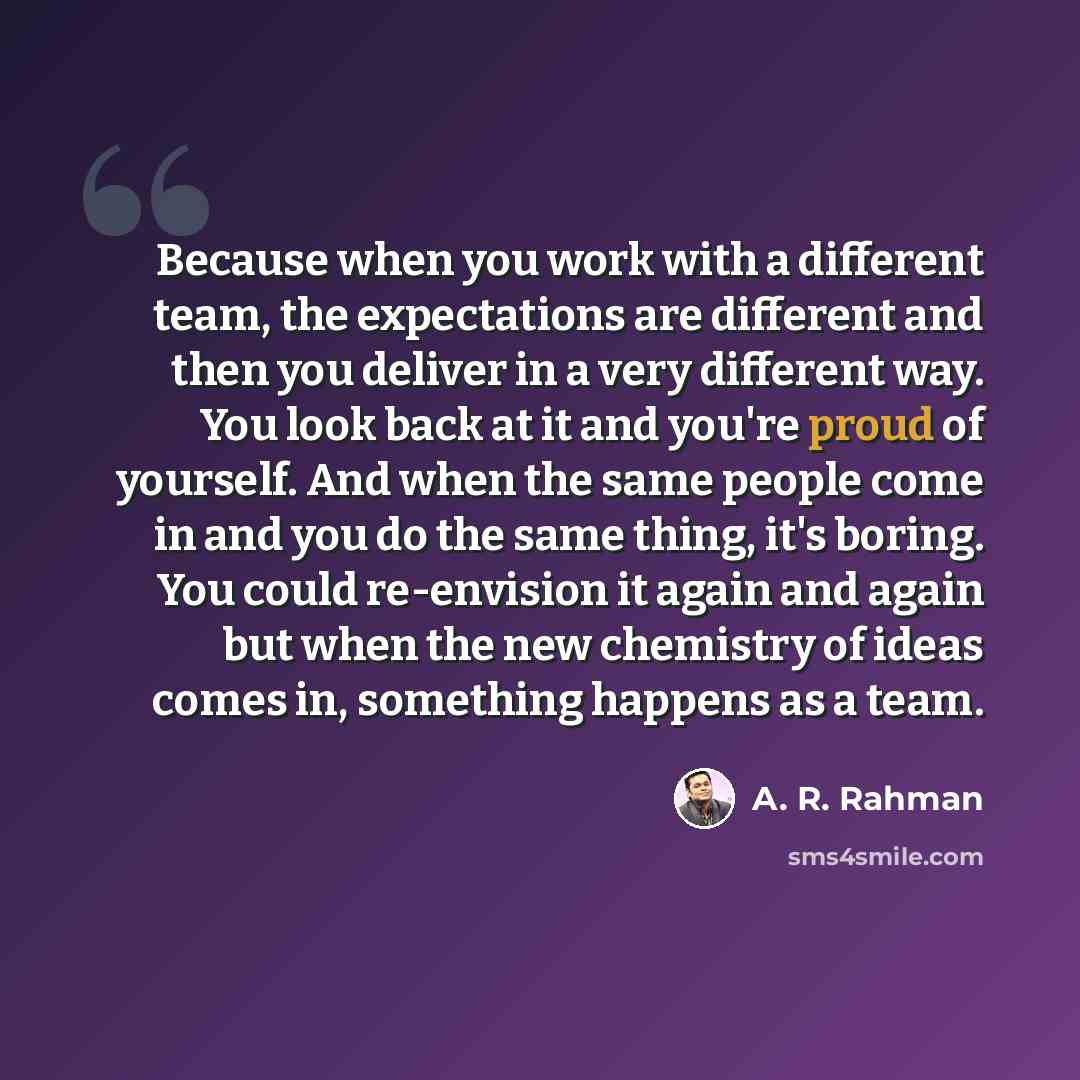 “Because when you work with a different team, the expectations are different and then you deliver in a very different way. You look back at it and you're proud of yourself. And when the same people come in and you do the same thing, it's boring. You could re-envision it again and again but when the…” quote by A. R. Rahman