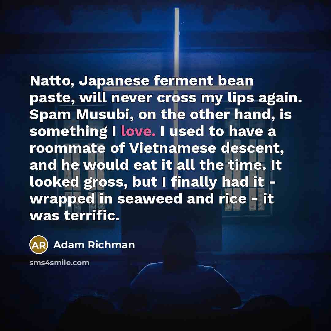 “Natto, Japanese ferment bean paste, will never cross my lips again. Spam Musubi, on the other hand, is something I love. I used to have a roommate of Vietnamese descent, and he would eat it all the time. It looked gross, but I finally had it - wrapped in seaweed and rice - it was terrific.” quote by Adam Richman