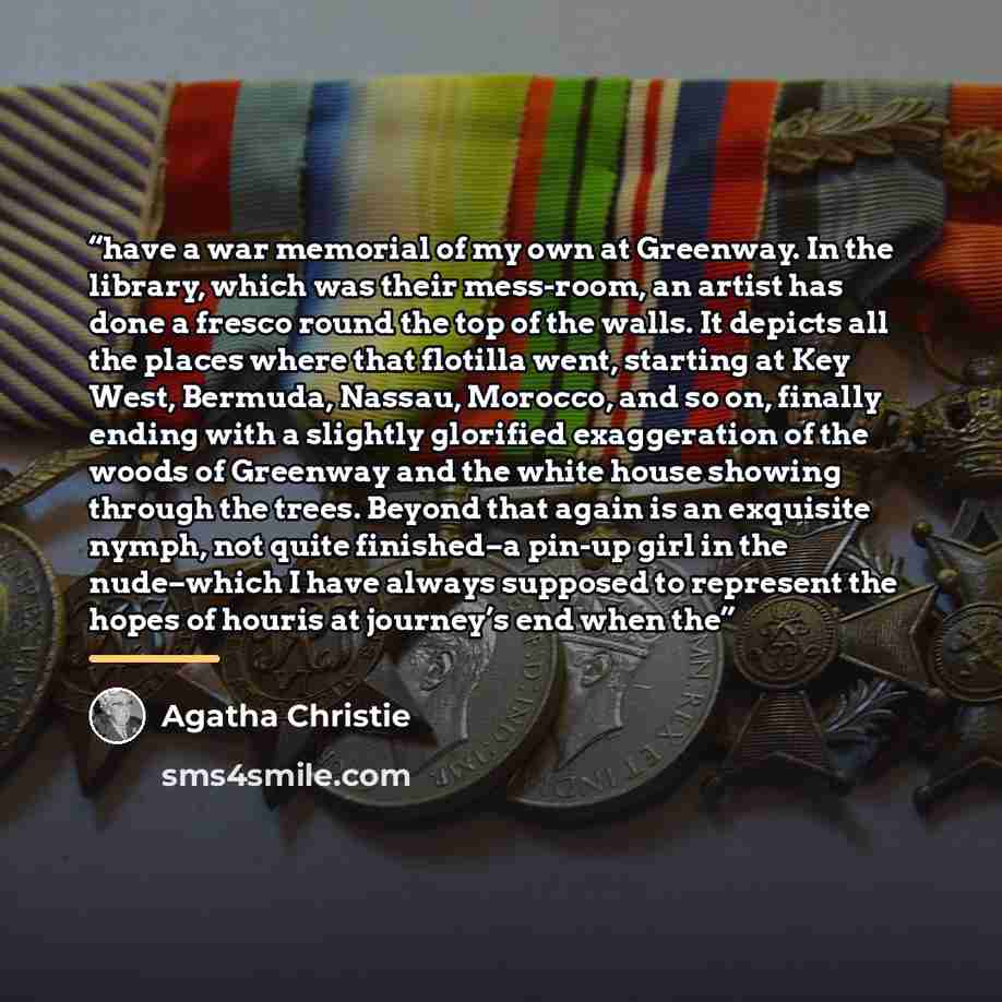 “have a war memorial of my own at Greenway. In the library, which was their mess-room, an artist has done a fresco round the top of the walls. It depicts all the places where that flotilla went, starting at Key West, Bermuda, Nassau, Morocco, and so on, finally ending with a slightly glorified…” quote by Agatha Christie