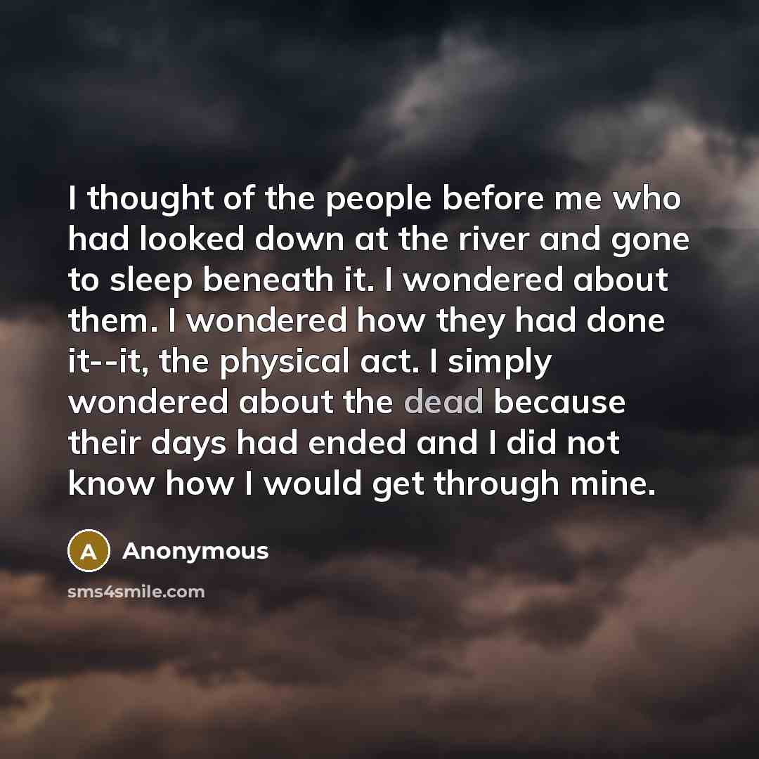 “I thought of the people before me who had looked down at the river and gone to sleep beneath it. I wondered about them. I wondered how they had done it--it, the physical act. I simply wondered about the dead because their days had ended and I did not know how I would get through mine.” quote by Anonymous
