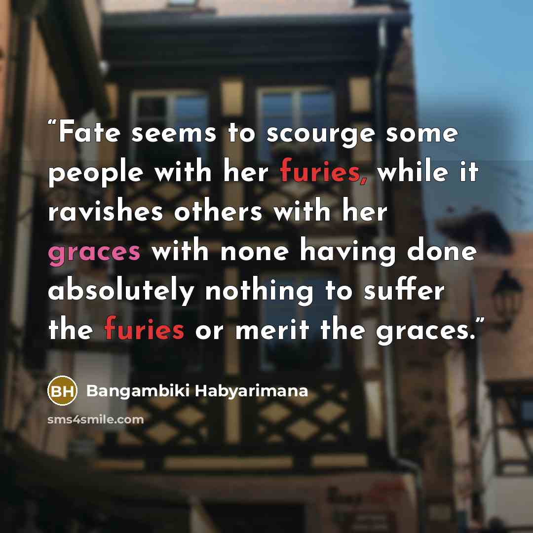 “Fate seems to scourge some people with her furies, while it ravishes others with her graces with none having done absolutely nothing to suffer the furies or merit the graces.” quote by Bangambiki Habyarimana