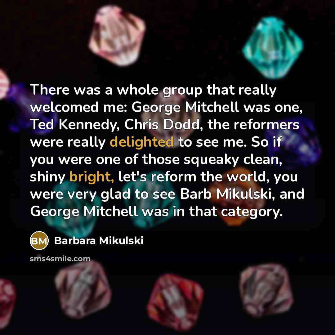 “There was a whole group that really welcomed me: George Mitchell was one, Ted Kennedy, Chris Dodd, the reformers were really delighted to see me. So if you were one of those squeaky clean, shiny bright, let's reform the world, you were very glad to see Barb Mikulski, and George Mitchell was in…” quote by Barbara Mikulski