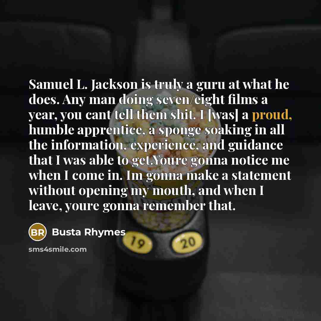 “Samuel L. Jackson is truly a guru at what he does. Any man doing seven/eight films a year, you cant tell them shit. I [was] a proud, humble apprentice, a sponge soaking in all the information, experience, and guidance that I was able to get.Youre gonna notice me when I come in. Im gonna make a…” quote by Busta Rhymes
