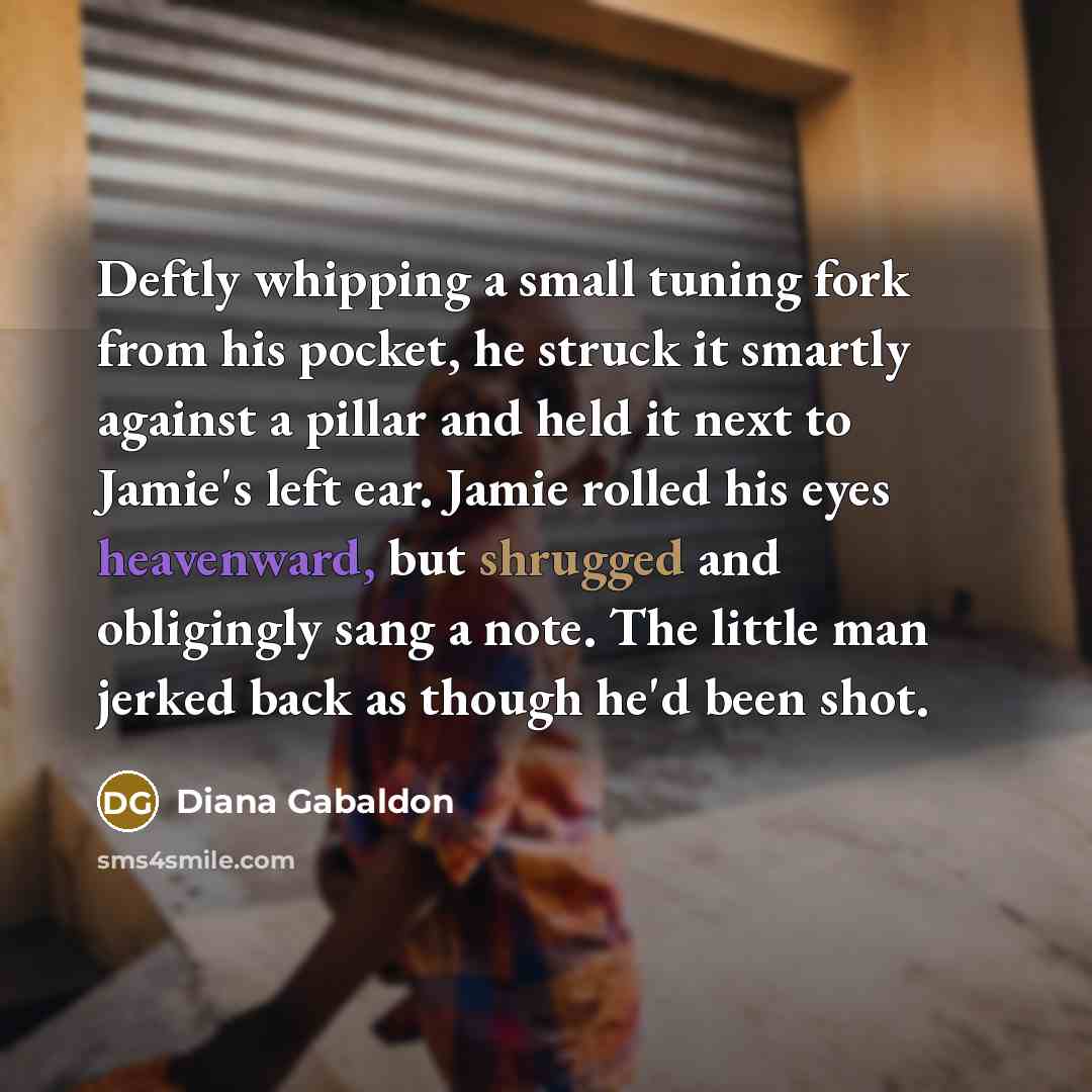 “Deftly whipping a small tuning fork from his pocket, he struck it smartly against a pillar and held it next to Jamie's left ear. Jamie rolled his eyes heavenward, but shrugged and obligingly sang a note. The little man jerked back as though he'd been shot.” quote by Diana Gabaldon
