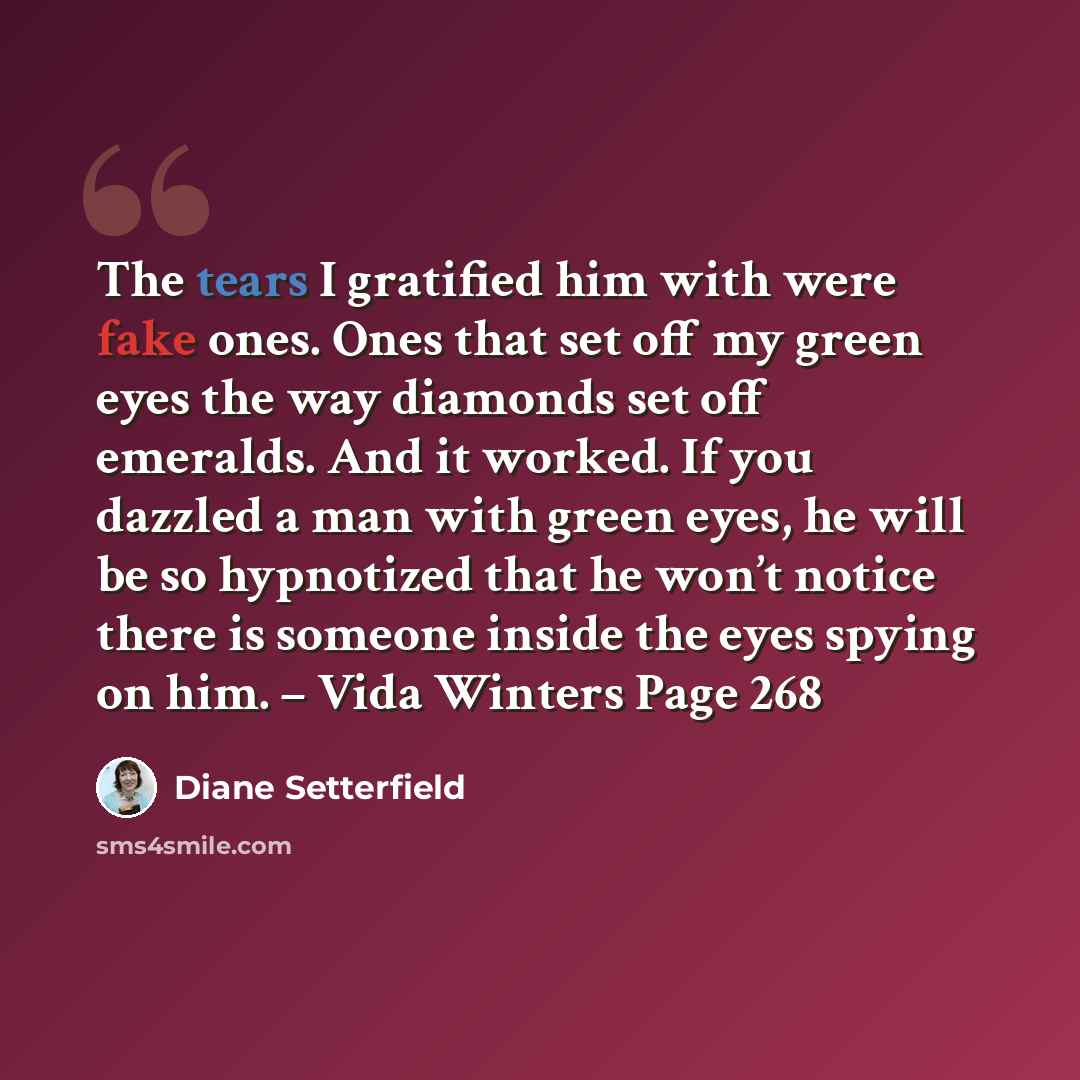 “The tears I gratified him with were fake ones. Ones that set off my green eyes the way diamonds set off emeralds. And it worked. If you dazzled a man with green eyes, he will be so hypnotized that he won’t notice there is someone inside the eyes spying on him. – Vida Winters Page 268” quote by Diane Setterfield