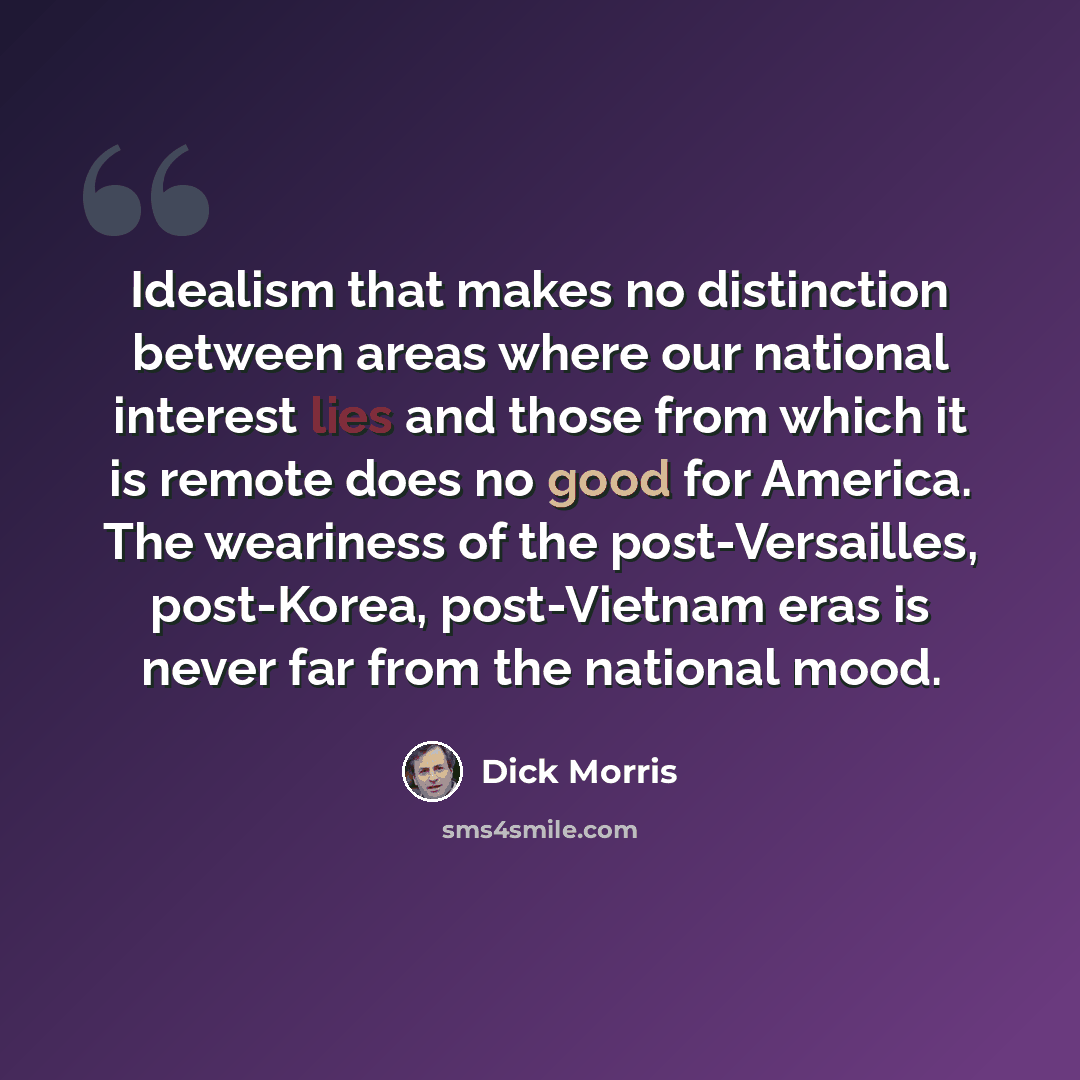 “Idealism that makes no distinction between areas where our national interest lies and those from which it is remote does no good for America. The weariness of the post-Versailles, post-Korea, post-Vietnam eras is never far from the national mood.” quote by Dick Morris