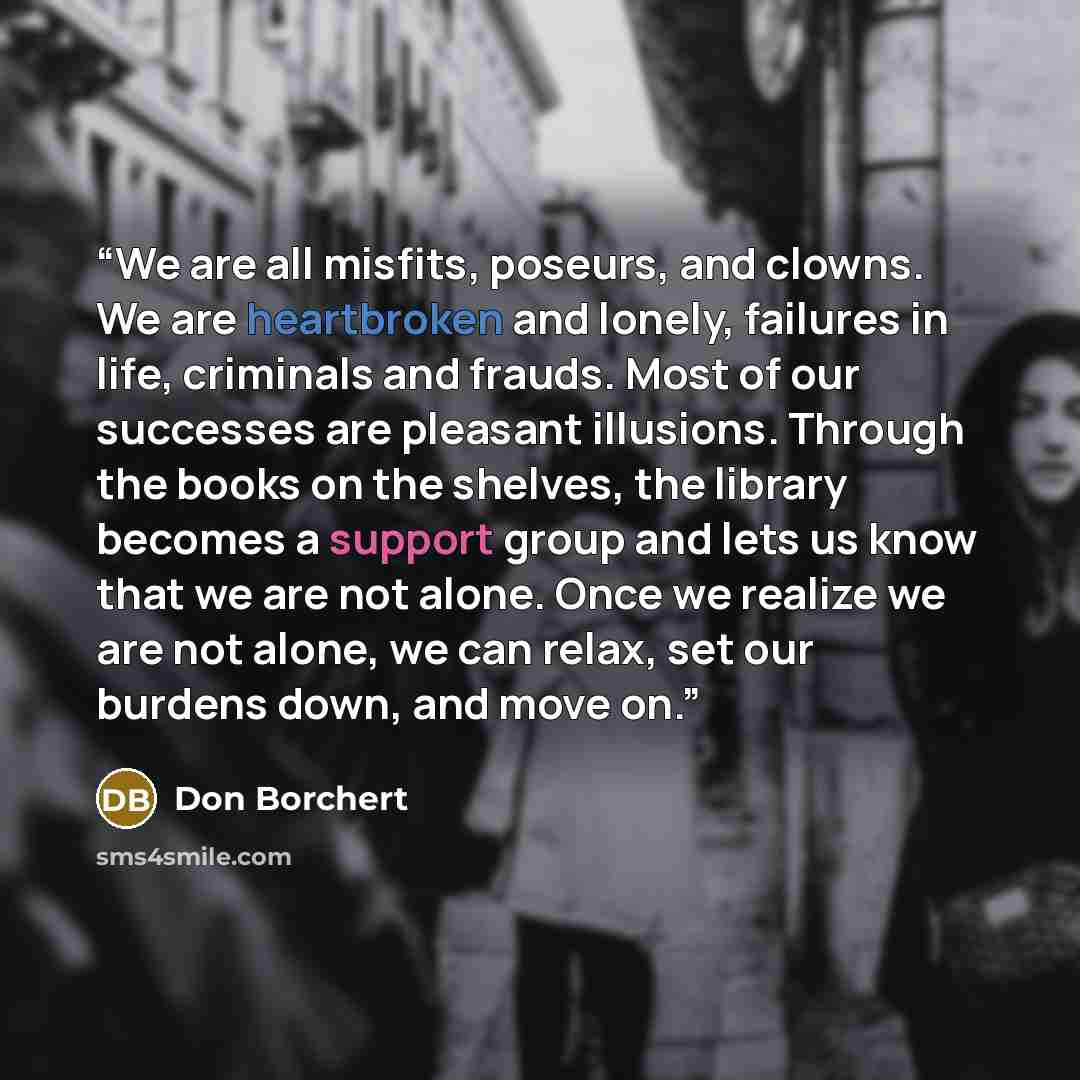 “We are all misfits, poseurs, and clowns. We are heartbroken and lonely, failures in life, criminals and frauds. Most of our successes are pleasant illusions. Through the books on the shelves, the library becomes a support group and lets us know that we are not alone. Once we realize we are not…” quote by Don Borchert