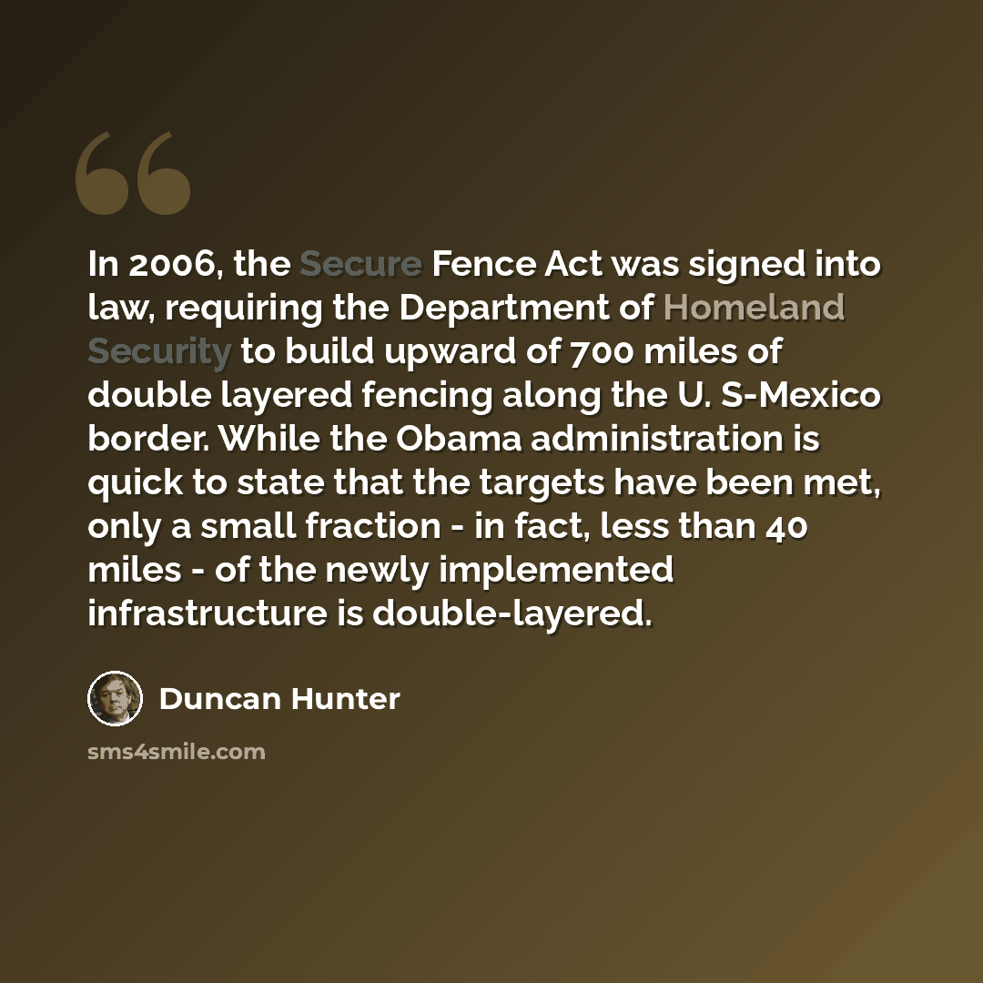 “In 2006, the Secure Fence Act was signed into law, requiring the Department of Homeland Security to build upward of 700 miles of double layered fencing along the U. S-Mexico border. While the Obama administration is quick to state that the targets have been met, only a small fraction - in fact…” quote by Duncan Hunter