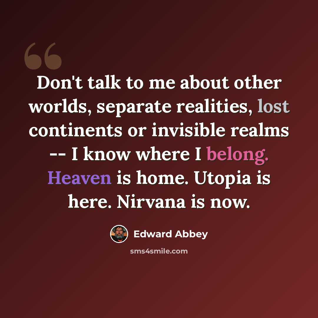 “Don't talk to me about other worlds, separate realities, lost continents or invisible realms -- I know where I belong. Heaven is home. Utopia is here. Nirvana is now.” quote by Edward Abbey