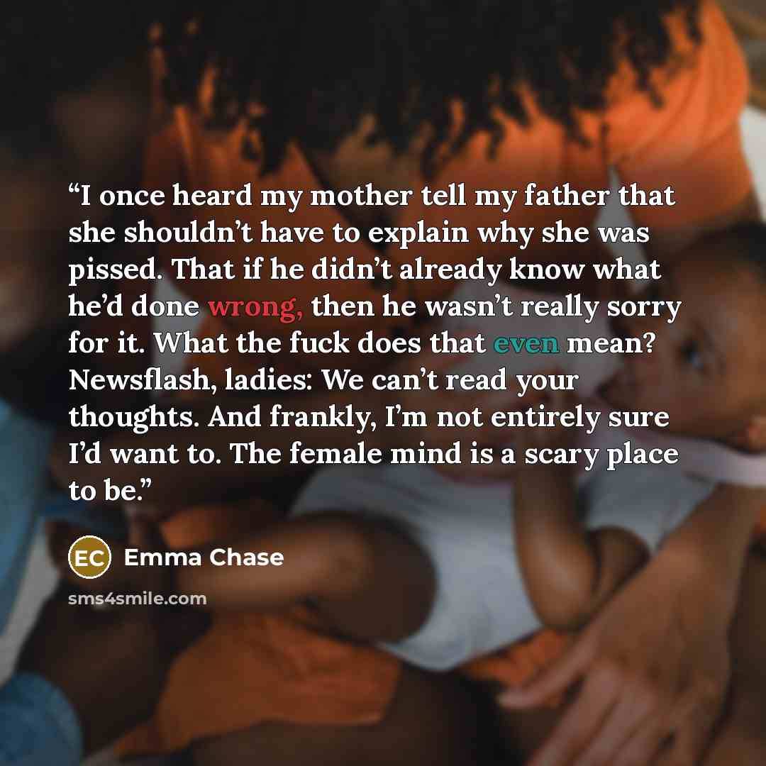 “I once heard my mother tell my father that she shouldn’t have to explain why she was pissed. That if he didn’t already know what he’d done wrong, then he wasn’t really sorry for it. What the fuck does that even mean? Newsflash, ladies: We can’t read your thoughts. And frankly, I’m not entirely…” quote by Emma Chase