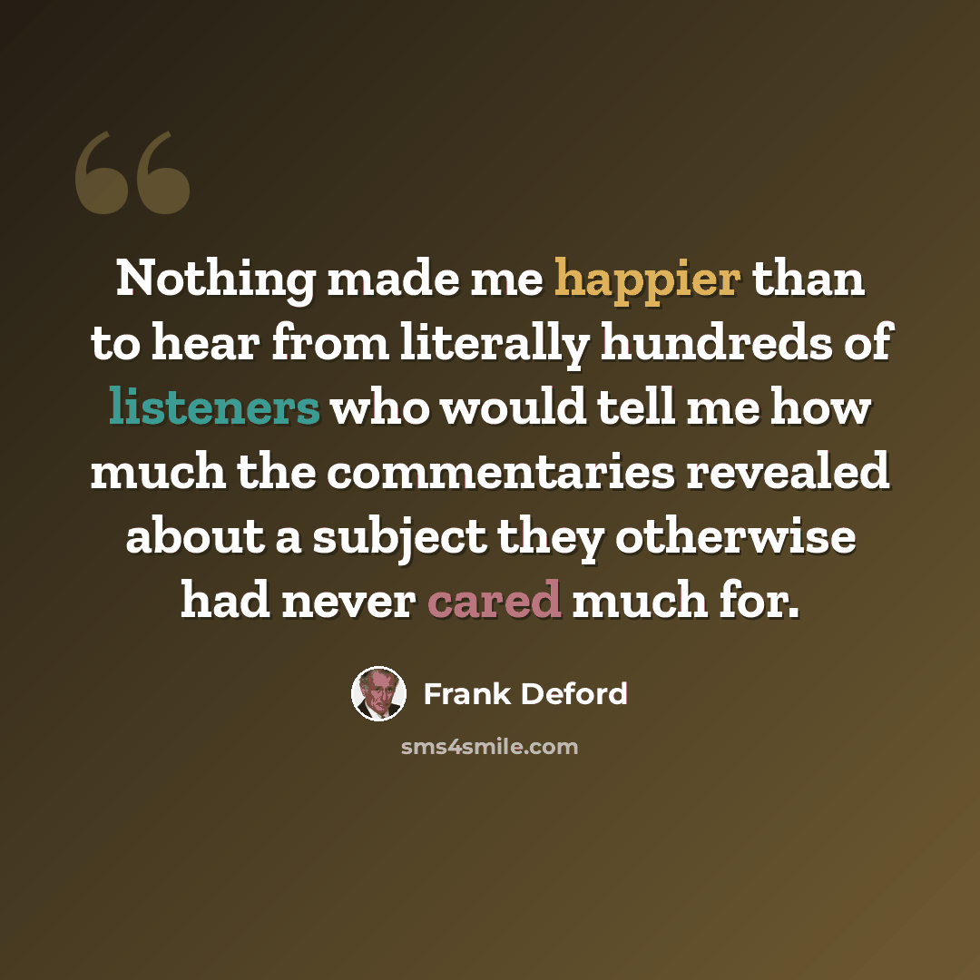 “Nothing made me happier than to hear from literally hundreds of listeners who would tell me how much the commentaries revealed about a subject they otherwise had never cared much for.” quote by Frank Deford