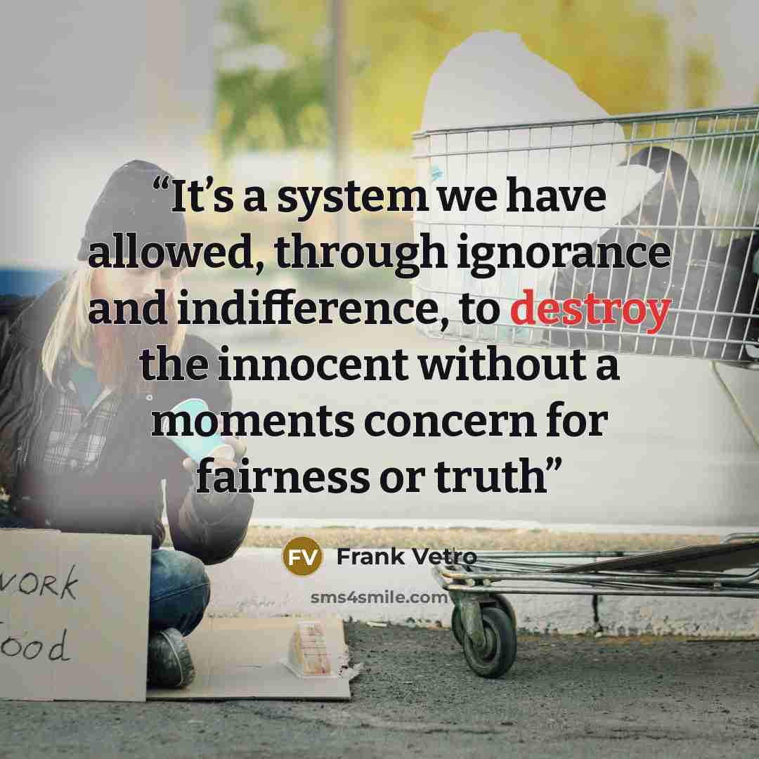 “It’s a system we have allowed, through ignorance and indifference, to destroy the innocent without a moments concern for fairness or truth” quote by Frank Vetro