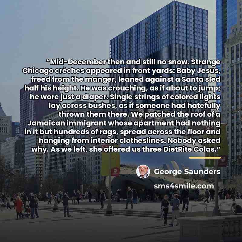 “Mid-December then and still no snow. Strange Chicago crèches appeared in front yards: Baby Jesus, freed from the manger, leaned against a Santa sled half his height. He was crouching, as if about to jump; he wore just a diaper. Single strings of colored lights lay across bushes, as if someone had…” quote by George Saunders