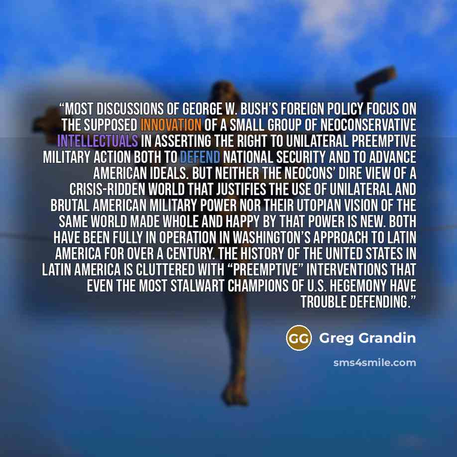 “most discussions of George W. Bush’s foreign policy focus on the supposed innovation of a small group of neoconservative intellectuals in asserting the right to unilateral preemptive military action both to defend national security and to advance American ideals. But neither the neocons’ dire view…” quote by Greg Grandin