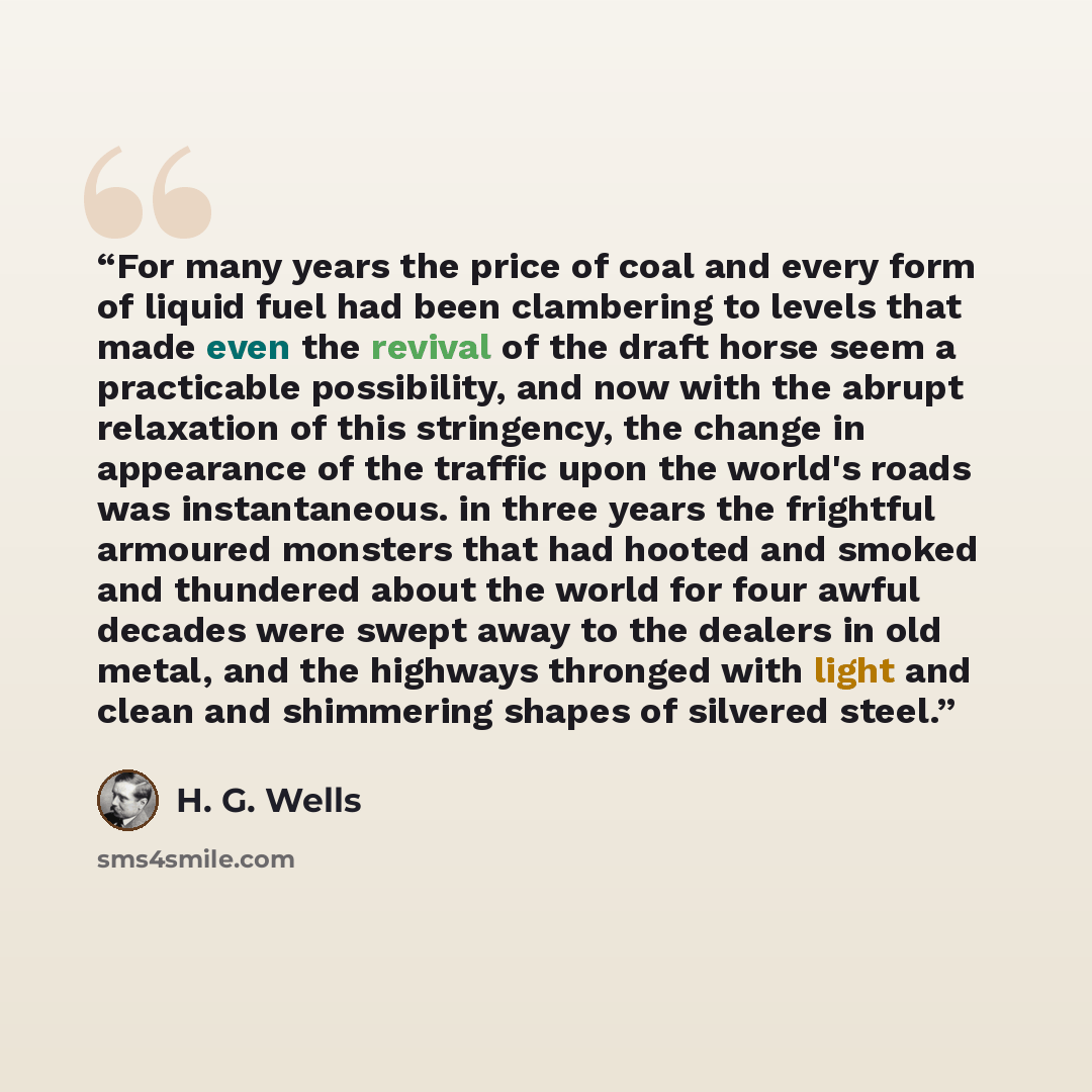 “For many years the price of coal and every form of liquid fuel had been clambering to levels that made even the revival of the draft horse seem a practicable possibility, and now with the abrupt relaxation of this stringency, the change in appearance of the traffic upon the world's roads was…” quote by H. G. Wells