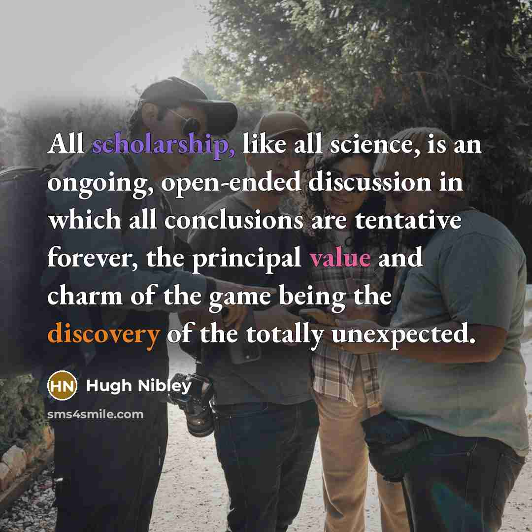 “All scholarship, like all science, is an ongoing, open-ended discussion in which all conclusions are tentative forever, the principal value and charm of the game being the discovery of the totally unexpected.” quote by Hugh Nibley