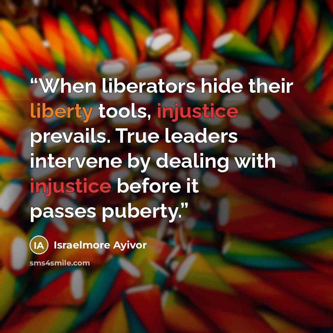“When liberators hide their liberty tools, injustice prevails. True leaders intervene by dealing with injustice before it passes puberty.” quote by Israelmore Ayivor