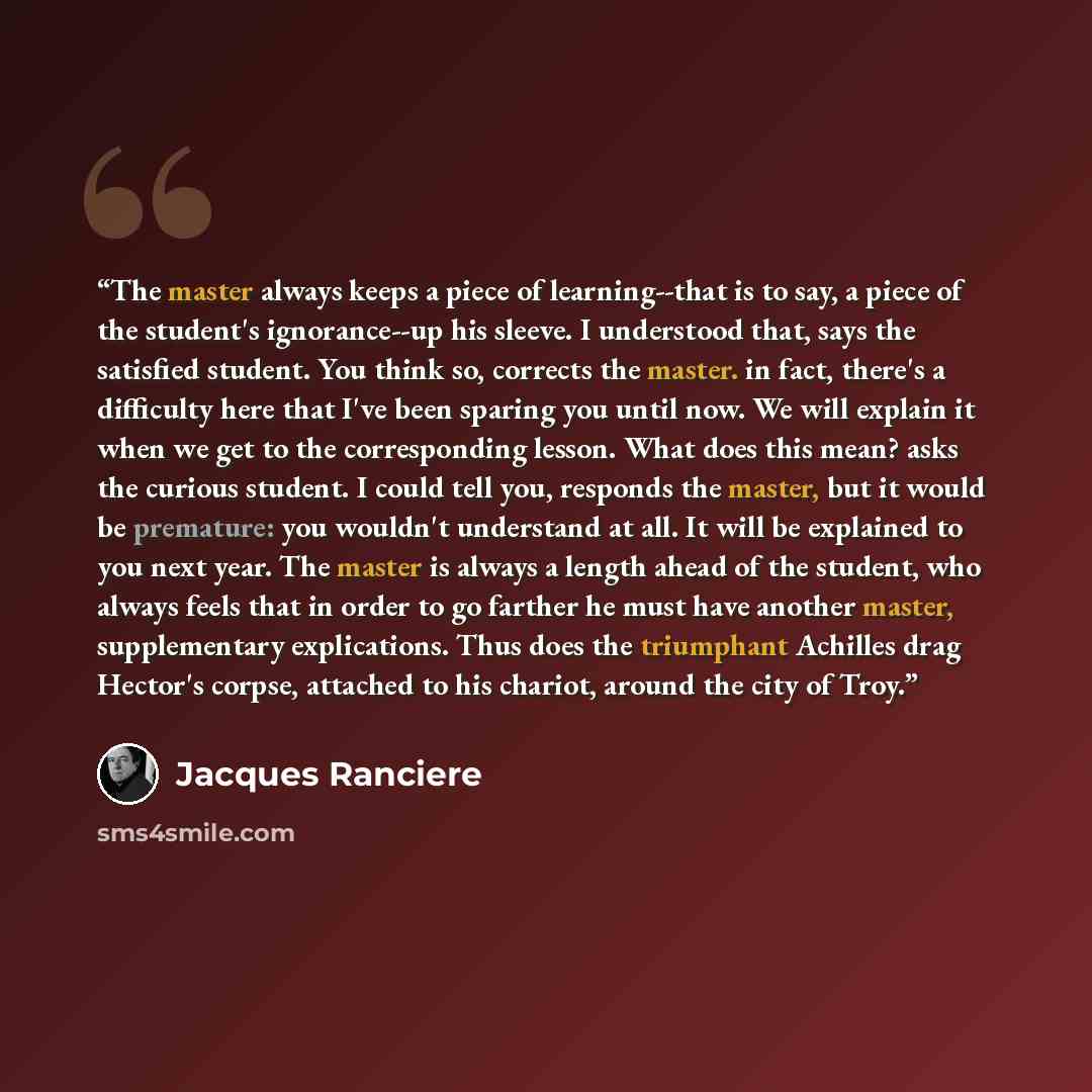 “The master always keeps a piece of learning--that is to say, a piece of the student's ignorance--up his sleeve. I understood that, says the satisfied student. You think so, corrects the master. in fact, there's a difficulty here that I've been sparing you until now. We will explain it when we get…” quote by Jacques Rancière