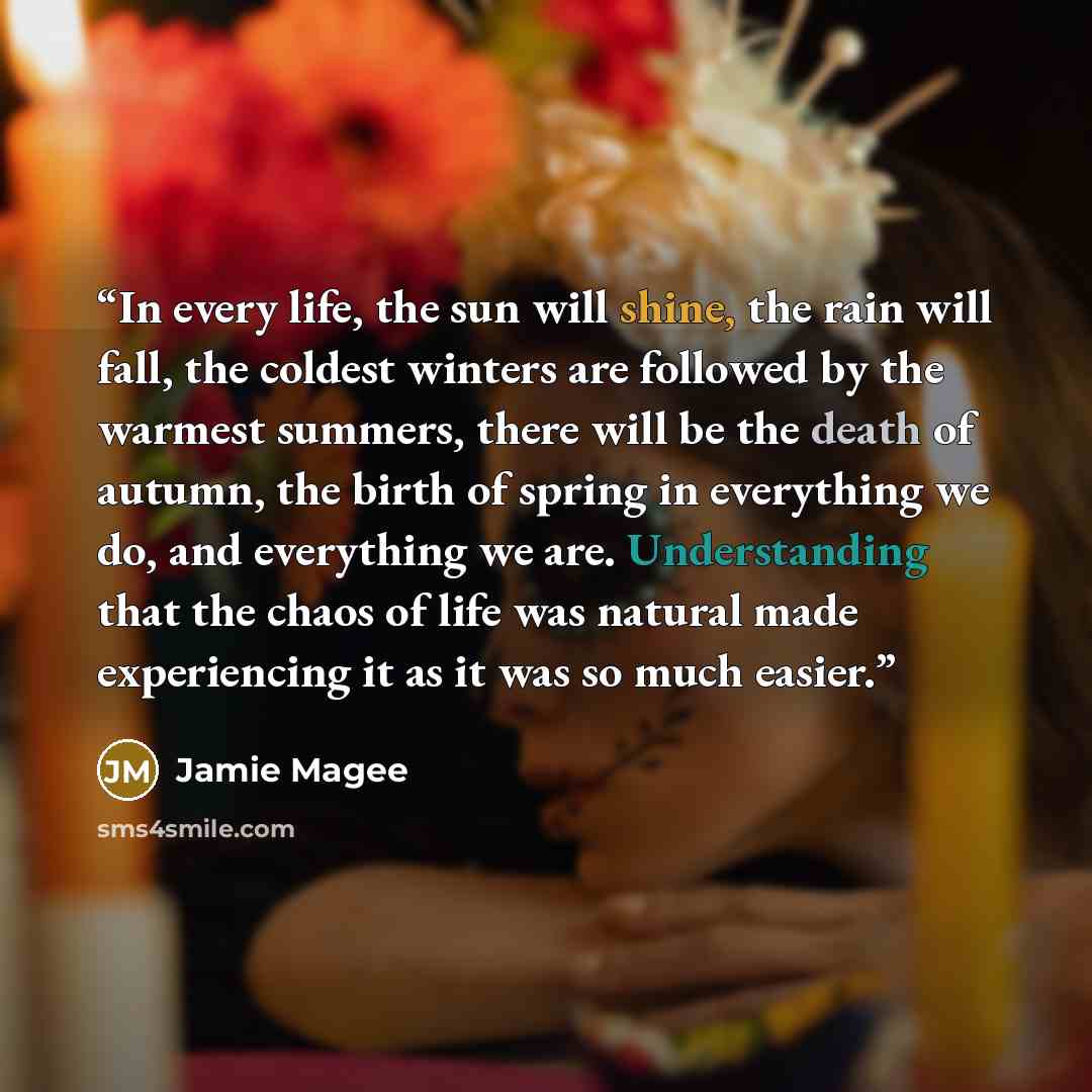 “In every life, the sun will shine, the rain will fall, the coldest winters are followed by the warmest summers, there will be the death of autumn, the birth of spring in everything we do, and everything we are. Understanding that the chaos of life was natural made experiencing it as it was so much…” quote by Jamie Magee