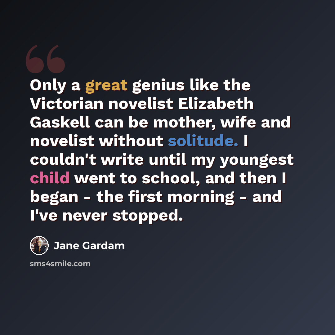 “Only a great genius like the Victorian novelist Elizabeth Gaskell can be mother, wife and novelist without solitude. I couldn't write until my youngest child went to school, and then I began - the first morning - and I've never stopped.” quote by Jane Gardam
