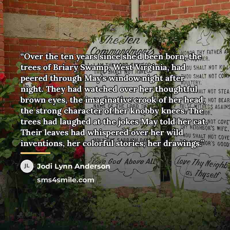 “Over the ten years since she'd been born, the trees of Briary Swamp, West Virginia, had peered through May's window night after night. They had watched over her thoughtful brown eyes, the imaginative crook of her head, the strong character of her knobby knees. The trees had laughed at the jokes…” quote by Jodi Lynn Anderson