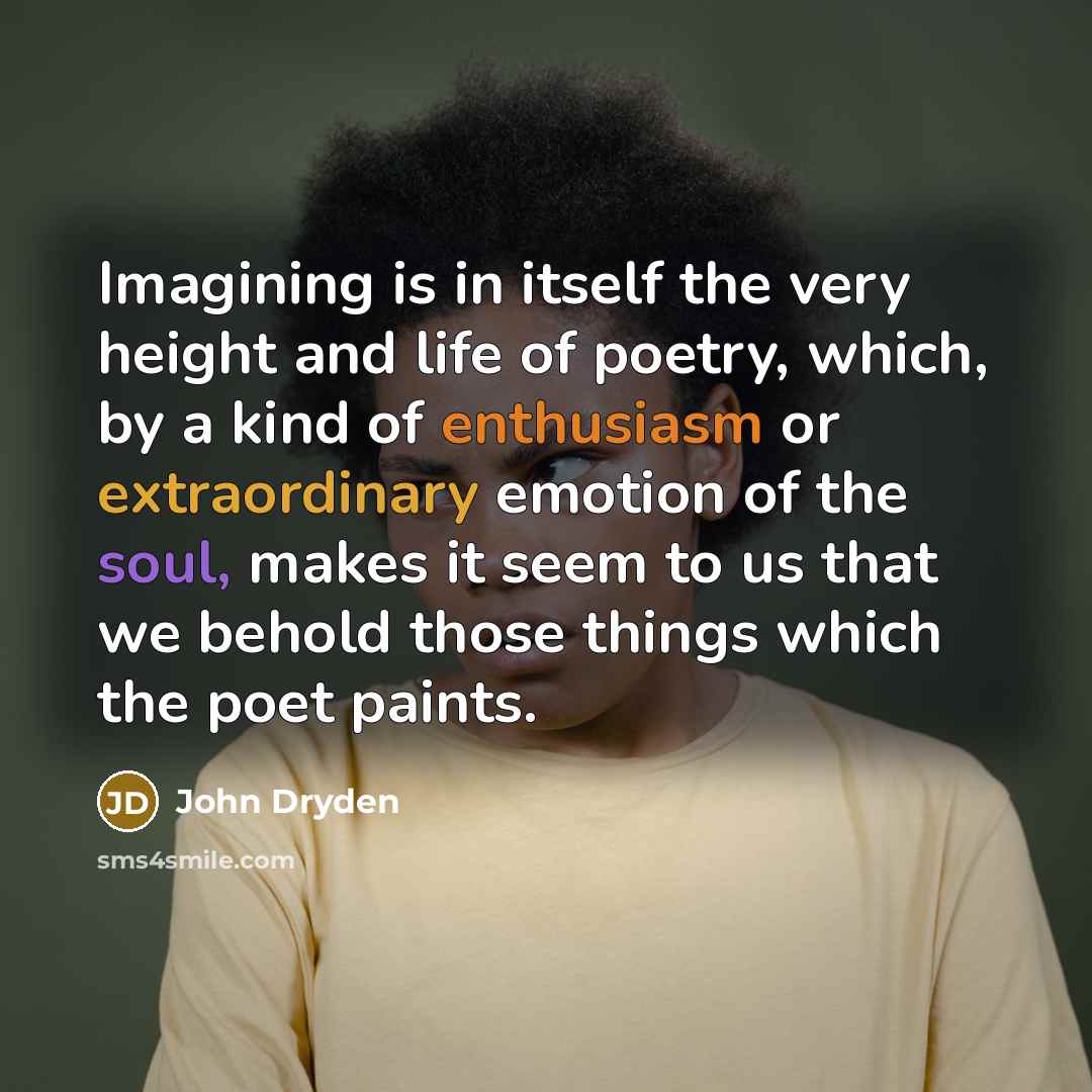 “Imagining is in itself the very height and life of poetry, which, by a kind of enthusiasm or extraordinary emotion of the soul, makes it seem to us that we behold those things which the poet paints.” quote by John Dryden