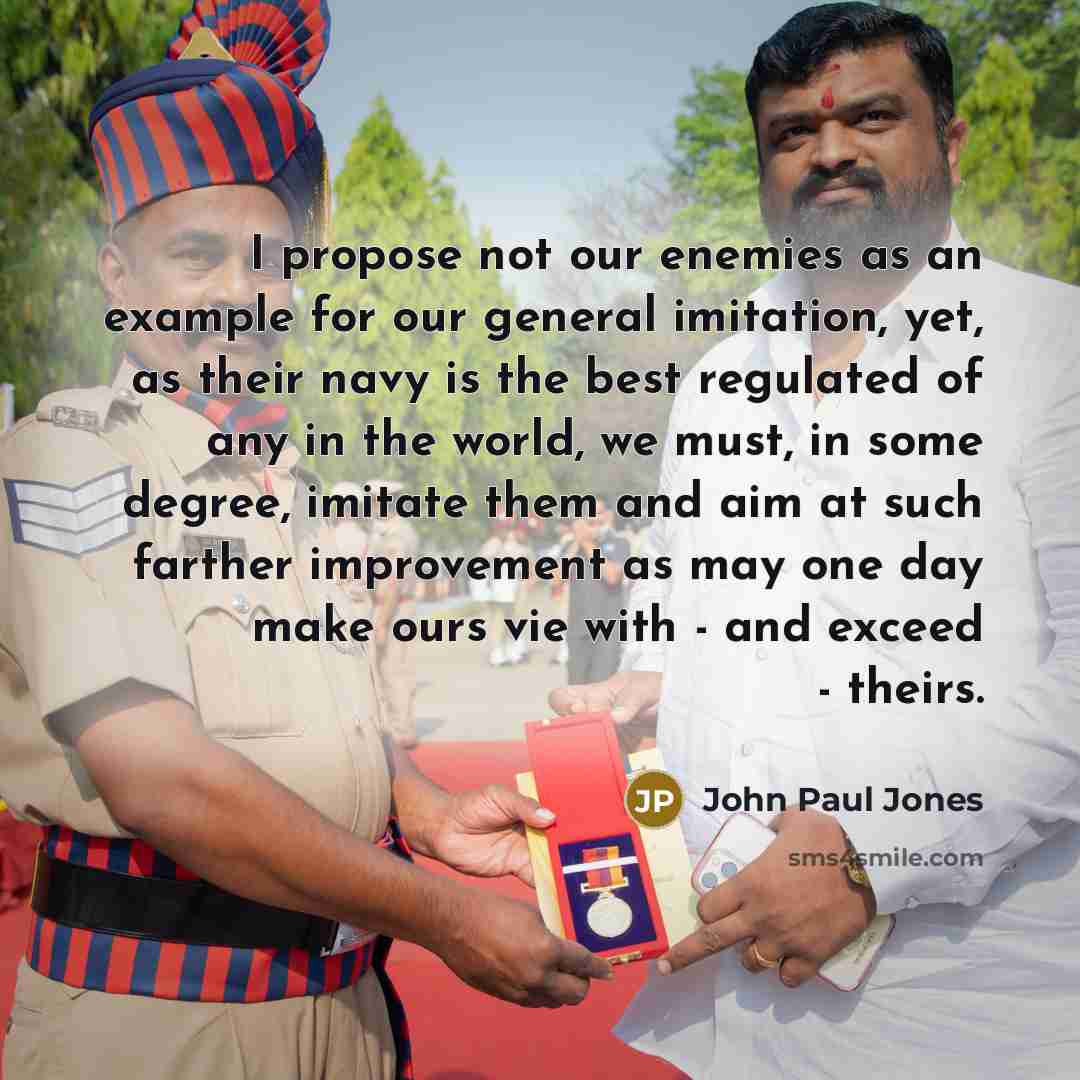 “I propose not our enemies as an example for our general imitation, yet, as their navy is the best regulated of any in the world, we must, in some degree, imitate them and aim at such farther improvement as may one day make ours vie with - and exceed - theirs.” quote by John Paul Jones