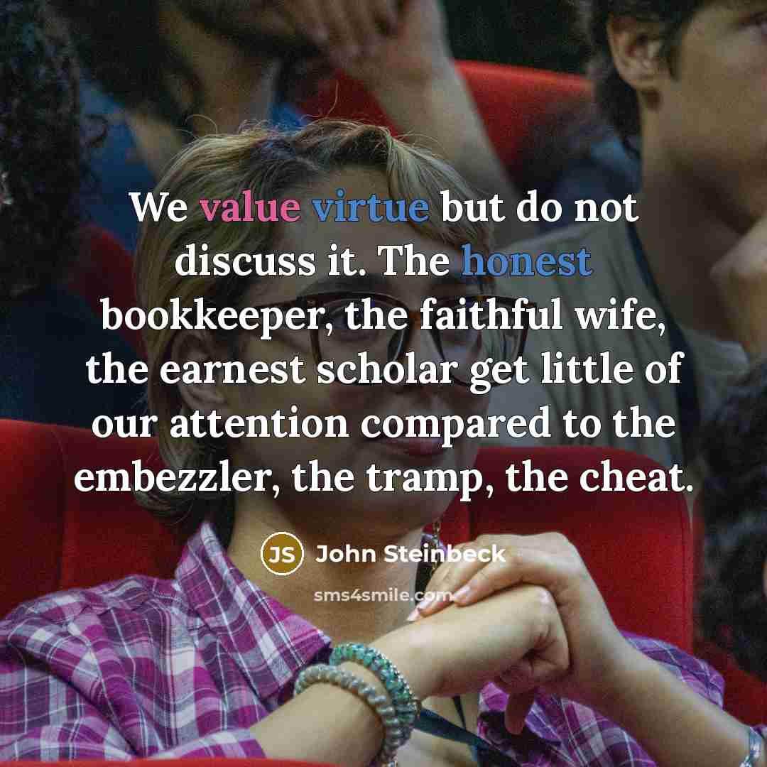 “We value virtue but do not discuss it. The honest bookkeeper, the faithful wife, the earnest scholar get little of our attention compared to the embezzler, the tramp, the cheat.” quote by John Steinbeck