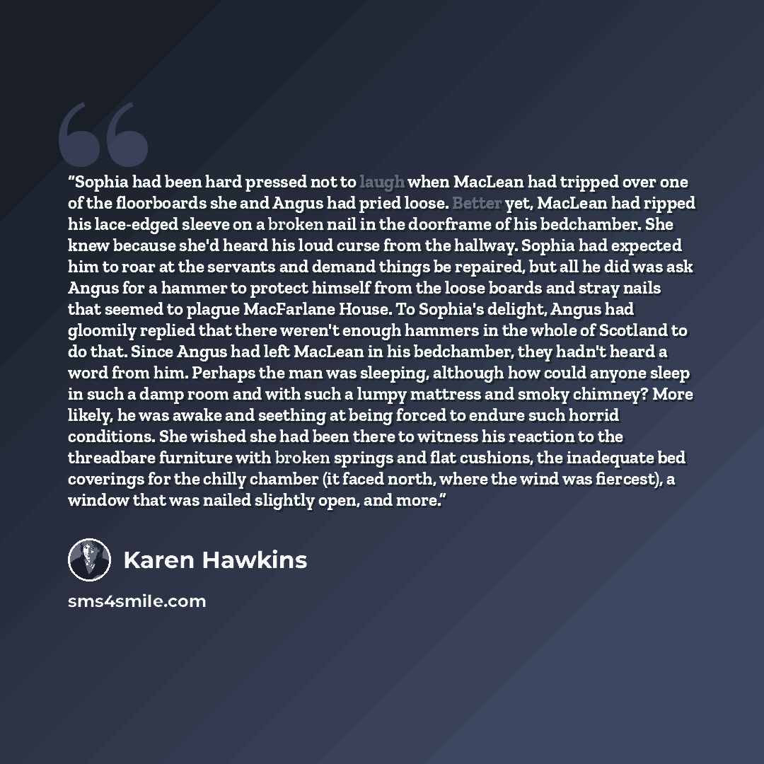 “Sophia had been hard pressed not to laugh when MacLean had tripped over one of the floorboards she and Angus had pried loose. Better yet, MacLean had ripped his lace-edged sleeve on a broken nail in the doorframe of his bedchamber. She knew because she'd heard his loud curse from the hallway…” quote by Karen Hawkins
