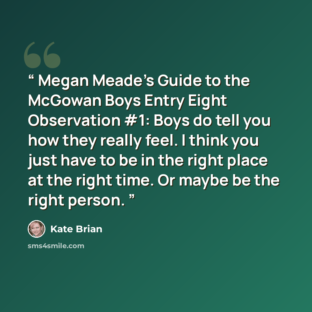 “Megan Meade’s Guide to the McGowan Boys Entry Eight Observation #1: Boys do tell you how they really feel. I think you just have to be in the right place at the right time. Or maybe be the right person.” quote by Kate Brian